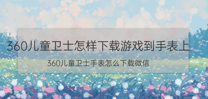 360儿童卫士怎样下载游戏到手表上 360儿童卫士手表怎么下载微信？